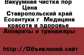 Вакуумная чистка пор › Цена ­ 1 000 - Ставропольский край, Ессентуки г. Медицина, красота и здоровье » Аппараты и тренажеры   